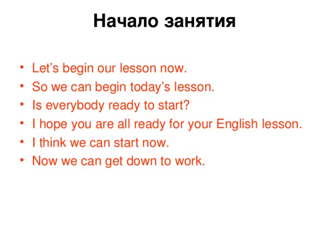 Начало занятия   Let’s begin our lesson now. So we can begin today’s lesson. Is everybody ready to start? I hope you are all ready for your English lesson. I think we can start now. Now we can get down to work. 