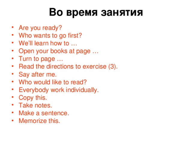Во время занятия   Are you ready? Who wants to go first? We’ll learn how to … Open your books at page … Turn to page … Read the directions to exercise (3). Say after me. Who would like to read? Everybody work individually. Copy this. Take notes. Make a sentence. Memorize this. 