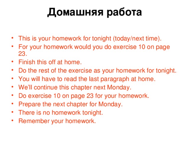Домашняя работа   This is your homework for tonight (today/next time). For your homework would you do exercise 10 on page 23. Finish this off at home. Do the rest of the exercise as your homework for tonight. You will have to read the last paragraph at home. We’ll continue this chapter next Monday. Do exercise 10 on page 23 for your homework. Prepare the next chapter for Monday. There is no homework tonight. Remember your homework. 