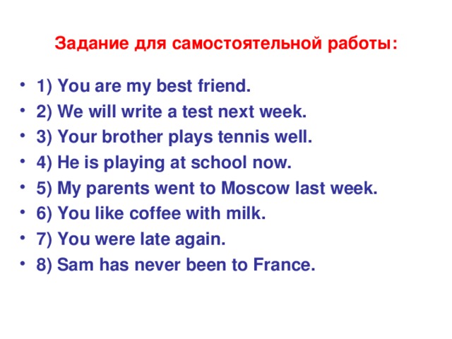 Задание для самостоятельной работы: 1) You are my best friend. 2) We will write a test next week. 3) Your brother plays tennis well. 4) He is playing at school now. 5) My parents went to Moscow last week. 6) You like coffee with milk. 7) You were late again. 8) Sam has never been to France.  
