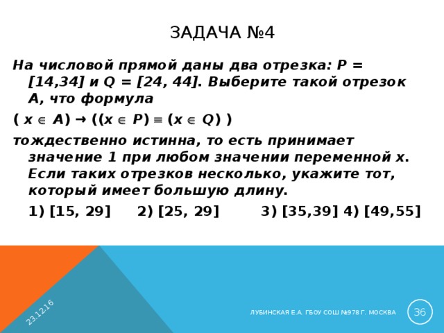 23.12.16 ЗАДАЧА №4 На числовой прямой даны два отрезка: P = [14,34] и Q = [24, 44]. Выберите такой отрезок A, что формула ( x    A ) → (( x    P )  ( x    Q ) ) тождественно истинна, то есть принимает значение 1 при любом значении переменной х. Если таких отрезков несколько, укажите тот, который имеет большую длину.  1) [ 15 , 29 ]   2) [ 25 , 29 ]  3) [ 35 , 39 ]  4) [ 49 , 55 ]  ЛУБИНСКАЯ Е.А. ГБОУ СОШ №978 Г. МОСКВА 