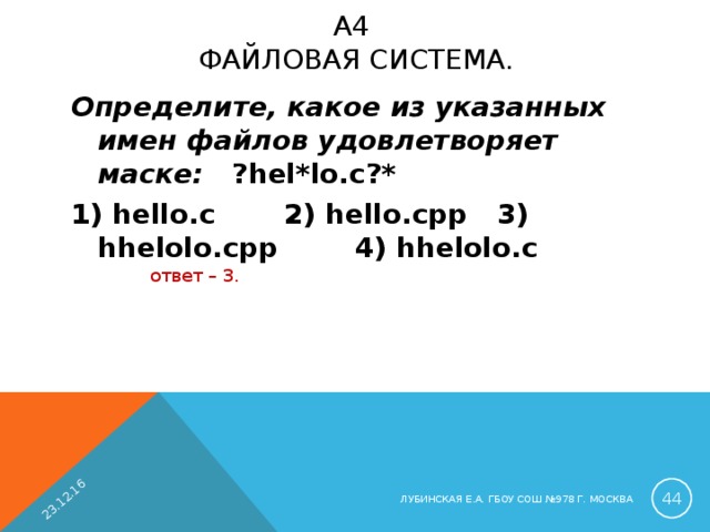 23.12.16 A 4  ФАЙЛОВАЯ СИСТЕМА.   Определите, какое из указанных имен файлов удовлетворяет маске: ?hel*lo.c?* 1) hello.c  2) hello.cpp  3) hhelolo.cpp  4) hhelolo.c ответ – 3.  ЛУБИНСКАЯ Е.А. ГБОУ СОШ №978 Г. МОСКВА 