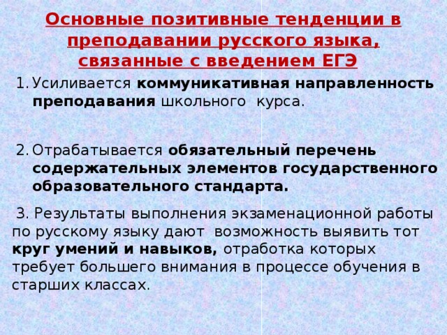 Основные позитивные тенденции в преподавании русского языка, связанные с введением ЕГЭ    Усиливается коммуникативная направленность преподавания школьного  курса. Отрабатывается обязательный перечень содержательных  элементов государственного образовательного стандарта.  3. Результаты выполнения экзаменационной работы по русскому языку дают возможность выявить тот круг умений и навыков, отработка которых требует большего внимания в процессе обучения в старших классах. 