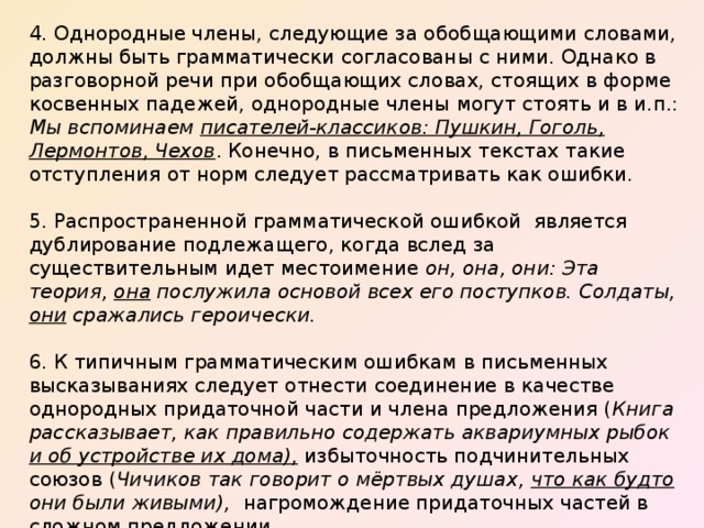 4. Однородные члены, следующие за обобщающими словами, должны быть грамматически согласованы с ними. Однако в разговорной речи при обобщающих словах, стоящих в форме косвенных падежей, однородные члены могут стоять и в и.п.: Мы вспоминаем писателей-классиков: Пушкин, Гоголь, Лермонтов, Чехов . Конечно, в письменных текстах такие отступления от норм следует рассматривать как ошибки. 5. Распространенной грамматической ошибкой является дублирование подлежащего, когда вслед за существительным идет местоимение он, она, они: Эта теория, она послужила основой всех его поступков. Солдаты, они сражались героически.  6. К типичным грамматическим ошибкам в письменных высказываниях следует отнести соединение в качестве однородных придаточной части и члена предложения ( Книга рассказывает, как правильно содержать аквариумных рыбок и об устройстве их дома), избыточность подчинительных союзов ( Чичиков так говорит о мёртвых душах, что как будто они были живыми), нагромождение придаточных частей в сложном предложении . 