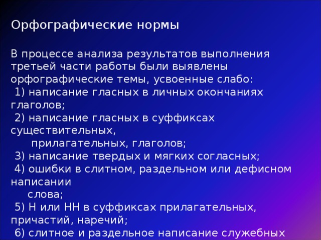 Орфографические нормы В процессе анализа результатов выполнения третьей части работы были выявлены орфографические темы, усвоенные слабо:  1) написание гласных в личных окончаниях глаголов;  2) написание гласных в суффиксах существительных,  прилагательных, глаголов;  3) написание твердых и мягких согласных;  4) ошибки в слитном, раздельном или дефисном написании  слова;  5) Н или НН в суффиксах прилагательных, причастий, наречий;  6) слитное и раздельное написание служебных слов-омофонов:  тоже / то же, потому / по тому, чтобы / что бы и т.п. 