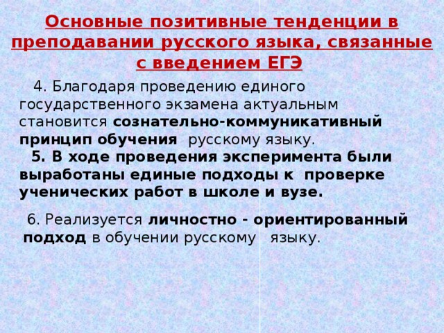 Основные позитивные тенденции в преподавании русского языка, связанные с введением ЕГЭ   4. Благодаря проведению единого государственного экзамена актуальным становится сознательно-коммуникативный принцип обучения русскому языку.  5. В ходе проведения эксперимента были выработаны единые подходы к проверке ученических работ в школе и вузе.  6. Реализуется личностно - ориентированный подход в обучении русскому языку. 