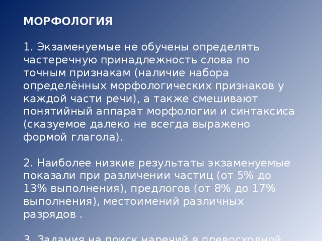 МОРФОЛОГИЯ 1. Экзаменуемые не обучены определять частеречную принадлежность слова по точным признакам (наличие набора определённых морфологических признаков у каждой части речи), а также смешивают понятийный аппарат морфологии и синтаксиса (сказуемое далеко не всегда выражено формой глагола). 2. Наиболее низкие результаты экзаменуемые показали при различении частиц (от 5% до 13% выполнения), предлогов (от 8% до 17% выполнения), местоимений различных разрядов . 3. Задания на поиск наречий в превосходной степени оказались также сложными. 