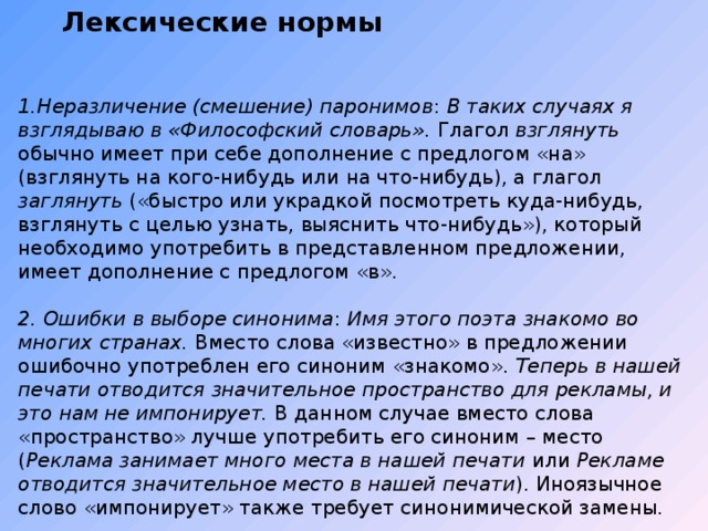 Лексические нормы    1.Неразличение (смешение) паронимов : В таких случаях я взглядываю в «Философский словарь». Глагол взглянуть обычно имеет при себе дополнение с предлогом «на» (взглянуть на кого-нибудь или на что-нибудь), а глагол заглянуть («быстро или украдкой посмотреть куда-нибудь, взглянуть с целью узнать, выяснить что-нибудь»), который необходимо употребить в представленном предложении, имеет дополнение с предлогом «в». 2. Ошибки в выборе синонима : Имя этого поэта знакомо во многих странах. Вместо слова «известно» в предложении ошибочно употреблен его синоним «знакомо». Теперь в нашей печати отводится значительное пространство для рекламы, и это нам не импонирует. В данном случае вместо слова «пространство» лучше употребить его синоним – место ( Реклама занимает много места в нашей печати или Рекламе отводится значительное место в нашей печати ). Иноязычное слово «импонирует» также требует синонимической замены. . 