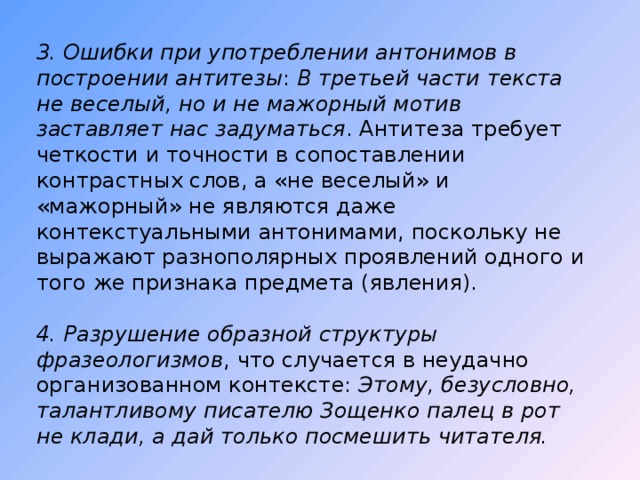 3. Ошибки при употреблении антонимов в построении антитезы : В третьей части текста не веселый, но и не мажорный мотив заставляет нас задуматься . Антитеза требует четкости и точности в сопоставлении контрастных слов, а «не веселый» и «мажорный» не являются даже контекстуальными антонимами, поскольку не выражают разнополярных проявлений одного и того же признака предмета (явления). 4. Разрушение образной структуры фразеологизмов , что случается в неудачно организованном контексте: Этому, безусловно, талантливому писателю Зощенко палец в рот не клади, а дай только посмешить читателя. 