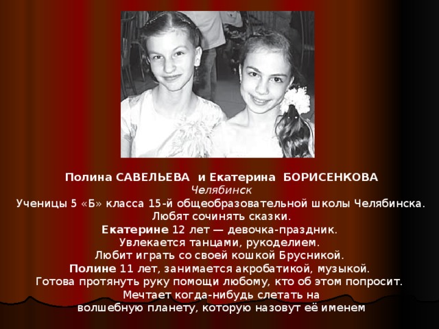 Полина САВЕЛЬЕВА и Екатерина БОРИСЕНКОВА Челябинск Ученицы 5 «Б» класса 15-й общеобразовательной школы Челябинска.  Любят сочинять сказки. Екатерине 12 лет — девочка-праздник. Увлекается танцами, рукоделием. Любит играть со своей кошкой Брусникой. Полине 11 лет, занимается акробатикой, музыкой. Готова протянуть руку помощи любому, кто об этом попросит. Мечтает когда-нибудь слетать на волшебную планету, которую назовут её именем 