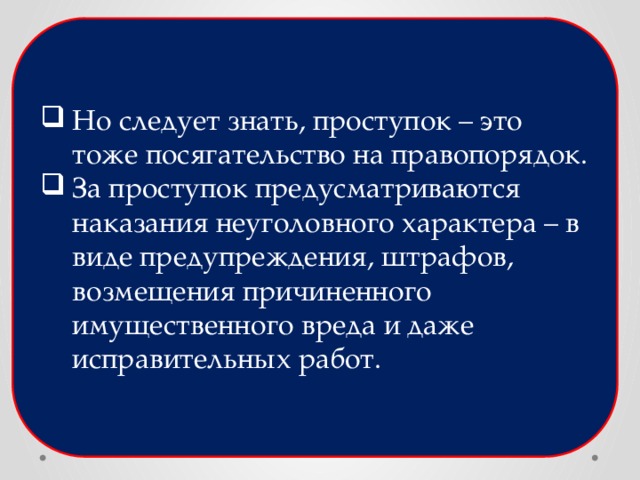 Но следует знать, проступок – это тоже посягательство на правопорядок. За проступок предусматриваются наказания неуголовного характера – в виде предупреждения, штрафов, возмещения причиненного имущественного вреда и даже исправительных работ. 