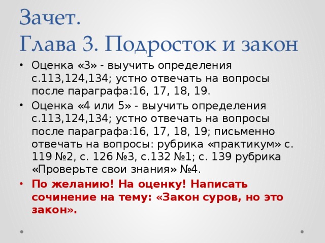 Зачет.  Глава 3. Подросток и закон Оценка «3» - выучить определения с.113,124,134; устно отвечать на вопросы после параграфа:16, 17, 18, 19. Оценка «4 или 5» - выучить определения с.113,124,134; устно отвечать на вопросы после параграфа:16, 17, 18, 19; письменно отвечать на вопросы: рубрика «практикум» с. 119 №2, с. 126 №3, с.132 №1; с. 139 рубрика «Проверьте свои знания» №4. По желанию! На оценку! Написать сочинение на тему: «Закон суров, но это закон». 