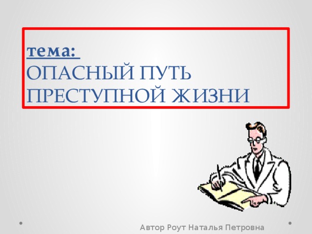 тема:  ОПАСНЫЙ ПУТЬ ПРЕСТУПНОЙ ЖИЗНИ Автор Роут Наталья Петровна 