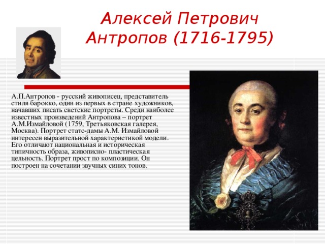 Алексей Петрович Антропов (1716-1795)   А.П.Антропов - русский живописец, представитель стиля барокко, один из первых в стране художников, начавших писать светские портреты. Среди наиболее известных произведений Антропова – портрет А.М.Измайловой (1759, Третьяковская галерея, Москва). Портрет статс-дамы А.М. Измайловой интересен выразительной характеристикой модели. Его отличают национальная и историческая типичность образа, живописно- пластическая цельность. Портрет прост по композиции. Он построен на сочетании звучных синих тонов. 