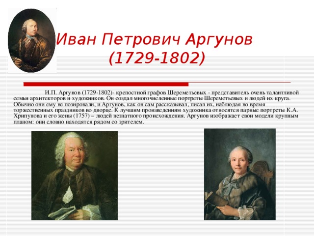 Иван Петрович Аргунов  (1729-1802)  И.П. Аргунов (1729-1802)- крепостной графов Шереметьевых - представитель очень талантливой семьи архитекторов и художников. Он создал многочисленные портреты Шереметьевых и людей их круга. Обычно они ему не позировали, и Аргунов, как он сам рассказывал, писал их, наблюдая во время торжественных праздников во дворце. К лучшим произведениям художника относятся парные портреты К.А. Хрипунова и его жены (1757) – людей незнатного происхождения. Аргунов изображает свои модели крупным планом: они словно находятся рядом со зрителем. 