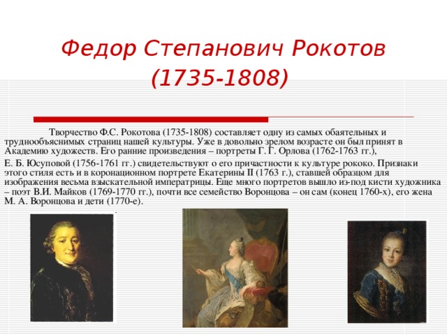 Федор Степанович  Рокотов (1735-1808)   Творчество Ф.С. Рокотова (1735-1808) составляет одну из самых обаятельных и труднообъяснимых страниц нашей культуры. Уже в довольно зрелом возрасте он был принят в Академию художеств. Его ранние произведения – портреты Г. Г. Орлова (1762-1763 гг.), Е. Б. Юсуповой (1756-1761 гг.) свидетельствуют о его причастности к культуре рококо. Признаки этого стиля есть и в коронационном портрете Екатерины II (1763 г.), ставшей образцом для изображения весьма взыскательной императрицы. Еще много портретов вышло из-под кисти художника – поэт В.И. Майков (1769-1770 гг.), почти все семейство Воронцова – он сам (конец 1760-х), его жена М. А. Воронцова и дети (1770-е). 