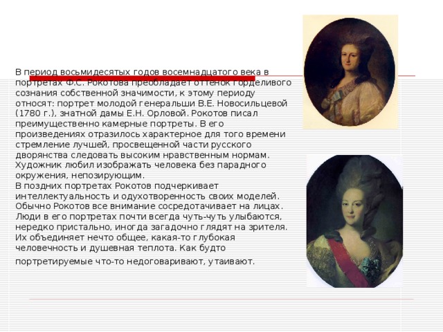 В период восьмидесятых годов восемнадцатого века в портретах Ф.С. Рокотова преобладает оттенок горделивого сознания собственной значимости, к этому периоду относят: портрет молодой генеральши В.Е. Новосильцевой (1780 г.), знатной дамы Е.Н. Орловой. Рокотов писал преимущественно камерные портреты. В его произведениях отразилось характерное для того времени стремление лучшей, просвещенной части русского дворянства следовать высоким нравственным нормам. Художник любил изображать человека без парадного окружения, непозирующим.  В поздних портретах Рокотов подчеркивает интеллектуальность и одухотворенность своих моделей. Обычно Рокотов все внимание сосредотачивает на лицах. Люди в его портретах почти всегда чуть-чуть улыбаются, нередко пристально, иногда загадочно глядят на зрителя. Их объединяет нечто общее, какая-то глубокая человечность и душевная теплота. Как будто портретируемые что-то недоговаривают, утаивают.  