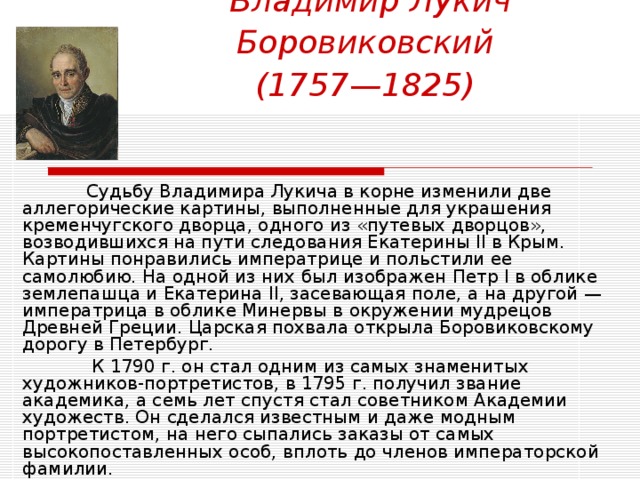 Владимир Лукич Боровиковский   (1757—1825)   Судьбу Владимира Лукича в корне изменили две аллегорические картины, выполненные для украшения кременчугского дворца, одного из «путевых дворцов», возводившихся на пути следования Екатерины II в Крым. Картины понравились императрице и польстили ее самолюбию. На одной из них был изображен Петр I в облике землепашца и Екатерина II, засевающая поле, а на другой — императрица в облике Минервы в окружении мудрецов Древней Греции. Царская похвала открыла Боровиковскому дорогу в Петербург.   К 1790 г. он стал одним из самых знаменитых художников-портретистов, в 1795 г. получил звание академика, а семь лет спустя стал советником Академии художеств. Он сделался известным и даже модным портретистом, на него сыпались заказы от самых высокопоставленных особ, вплоть до членов императорской фамилии. 