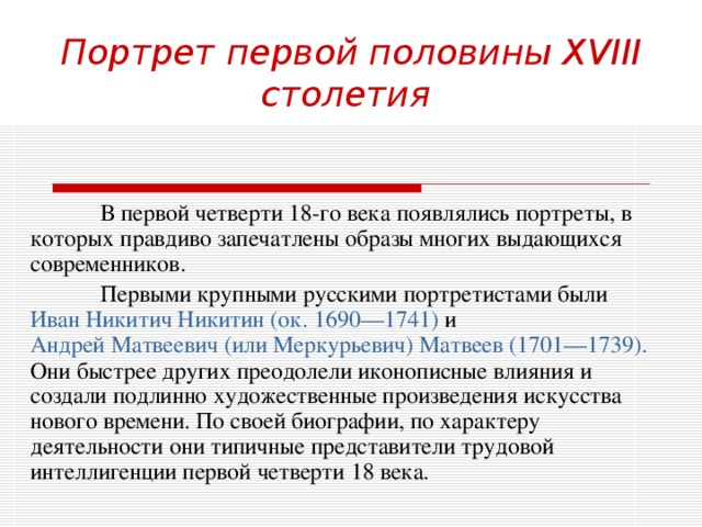 Портрет первой половины XVIII столетия   В первой четверти 18-го века появлялись портреты, в которых правдиво запечатлены образы многих выдающихся современников.  Первыми крупными русскими портретистами были Иван Никитич Никитин ( ок . 1690—1741) и Андрей Матвеевич (или Меркурьевич ) Матвеев (1701—1739). Они быстрее других преодолели иконописные влияния и создали подлинно художественные произведения искусства нового времени. По своей биографии, по характеру деятельности они типичные представители трудовой интеллигенции первой четверти 18 века. 