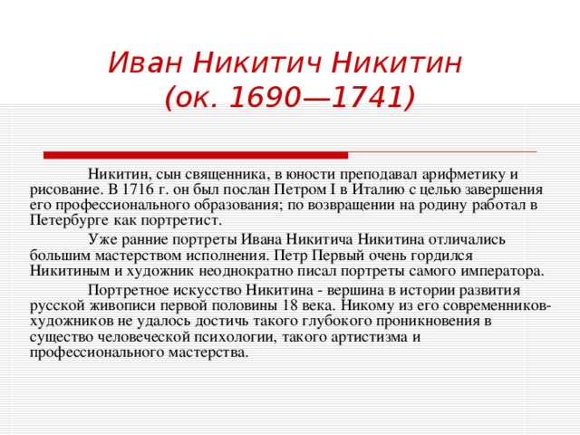 Иван Никитич Никитин  (ок. 1690—1741)  Никитин, сын священника, в юности преподавал арифметику и рисование. В 1716 г. он был послан Петром I в Италию с целью завершения его профессионального образования; по возвращении на родину работал в Петербурге как портретист.   Уже ранние портреты Ивана Никитича Никитина отличались большим мастерством исполнения. Петр Первый очень гордился Никитиным и художник неоднократно писал портреты самого императора.  Портретное искусство Никитина - вершина в истории развития русской живописи первой половины 18 века. Никому из его современников-художников не удалось достичь такого глубокого проникновения в существо человеческой психологии, такого артистизма и профессионального мастерства. 