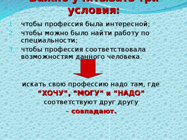 Важно учитывать три условия: чтобы профессия была интересной; чтобы можно было найти работу по специальности; чтобы профессия соответствовала возможностям данного человека.   искать свою профессию надо там, где “ ХОЧУ”, “МОГУ” и “НАДО”  соответствуют друг другу – совпадают.  