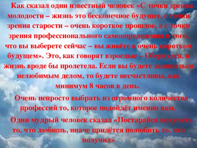  Как сказал один известный человек «С точки зрения молодости – жизнь это бесконечное будущее, с точки зрения старости – очень короткое прошлое, а с точки зрения профессионального самоопределения и того, что вы выберете сейчас – вы живёте в очень коротком будущем». Это, как говорят взрослые – Обернулся, и жизнь вроде бы пролетела. Если вы будете заниматься нелюбимым делом, то будете несчастливы, как минимум 8 часов в день.  Очень непросто выбрать из огромного количества профессий то, которое подойдёт именно вам.  Один мудрый человек сказал «Постарайся получить то, что любишь, иначе придётся полюбить то, что получил»  