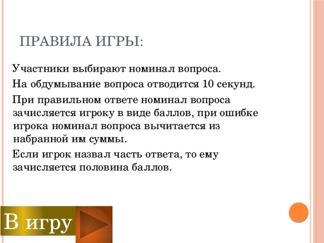 Правила игры:  Участники выбирают номинал вопроса.  На обдумывание вопроса отводится 10 секунд.  При правильном ответе номинал вопроса зачисляется игроку в виде баллов, при ошибке игрока номинал вопроса вычитается из набранной им суммы.  Если игрок назвал часть ответа, то ему зачисляется половина баллов. В игру  