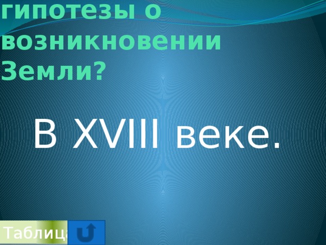 Когда начали появляться гипотезы о возникновении Земли? В XVIII веке. Таблица 