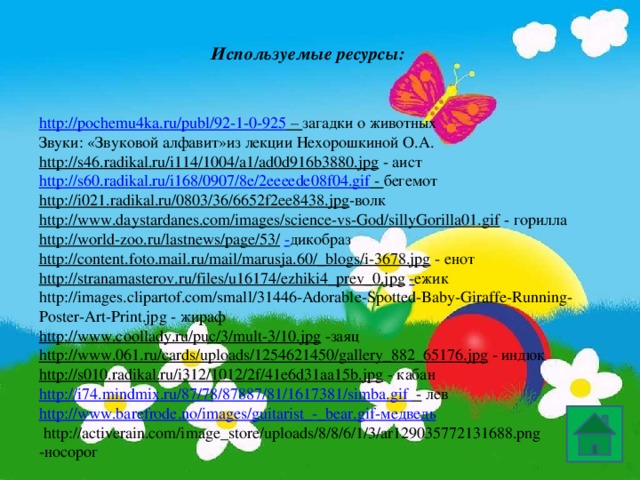 Используемые ресурсы: http://pochemu4ka.ru/publ/92-1-0-925 – загадки о животных Звуки: «Звуковой алфавит»из лекции Нехорошкиной О.А. http://s46.radikal.ru/i114/1004/a1/ad0d916b3880.jpg  - аист http://s60.radikal.ru/i168/0907/8e/2eeeede08f04.gif - бегемот http://i021.radikal.ru/0803/36/6652f2ee8438.jpg -волк http://www.daystardanes.com/images/science-vs-God/sillyGorilla01.gif  - горилла http://world-zoo.ru/lastnews/page/53/  - дикобраз http://content.foto.mail.ru/mail/marusja.60/_blogs/i-3678.jpg  - енот http://stranamasterov.ru/files/u16174/ezhiki4_prev_0.jpg  - ежик http://images.clipartof.com/small/31446-Adorable-Spotted-Baby-Giraffe-Running-Poster-Art-Print.jpg - жираф http://www.coollady.ru/puc/3/mult-3/10.jpg  -заяц http://www.061.ru/cards/uploads/1254621450/gallery_882_65176.jpg  - индюк http://s010.radikal.ru/i312/1012/2f/41e6d31aa15b.jpg  - кабан http://i74.mindmix.ru/87/78/87887/81/1617381/simba.gif -  лев http://www.barefrode.no/images/guitarist_-_bear.gif -медведь  http://activerain.com/image_store/uploads/8/8/6/1/3/ar129035772131688.png -носорог 