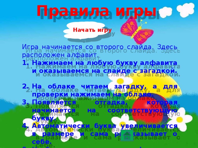 Правила игры Начать игру Игра начинается со второго слайда. Здесь расположен алфавит. Нажимаем на любую букву алфавита и оказываемся на слайде с загадкой. На облаке читаем загадку, а для проверки нажимаем на облако. Появляется отгадка, которая начинается на соответствующую букву. Автоматически буква увеличивается в размере и сама рассказывает о себе. Чтобы вернуться к алфавиту, нажимаем на направляющую кнопку .  