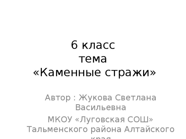 6 класс  тема  «Каменные стражи» Автор : Жукова Светлана Васильевна МКОУ «Луговская СОШ» Тальменского района Алтайского края 