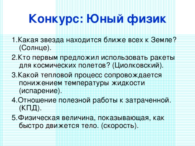 Конкурс: Юный физик 1.Какая звезда находится ближе всех к Земле? (Солнце). 2.Кто первым предложил использовать ракеты для космических полетов? (Циолковский). 3.Какой тепловой процесс сопровождается понижением температуры жидкости (испарение). 4.Отношение полезной работы к затраченной. (КПД). 5.Физическая величина, показывающая, как быстро движется тело. (скорость). 