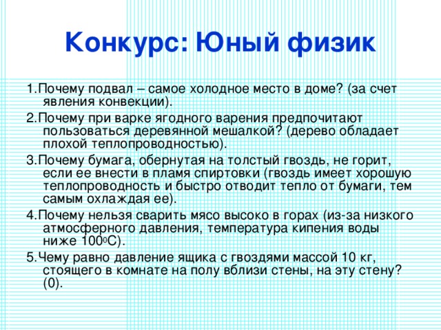 Конкурс: Юный физик 1.Почему подвал – самое холодное место в доме? (за счет явления конвекции). 2.Почему при варке ягодного варения предпочитают пользоваться деревянной мешалкой? (дерево обладает плохой теплопроводностью). 3.Почему бумага, обернутая на толстый гвоздь, не горит, если ее внести в пламя спиртовки (гвоздь имеет хорошую теплопроводность и быстро отводит тепло от бумаги, тем самым охлаждая ее). 4.Почему нельзя сварить мясо высоко в горах (из-за низкого атмосферного давления, температура кипения воды ниже 100 0 C). 5.Чему равно давление ящика с гвоздями массой 10 кг, стоящего в комнате на полу вблизи стены, на эту стену? (0). 