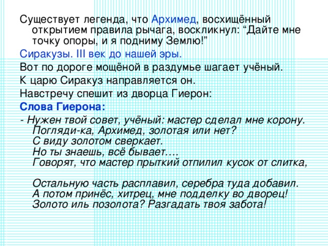 Существует легенда, что Архимед , восхищённый открытием правила рычага, воскликнул: “Дайте мне точку опоры, и я подниму Землю!” Сиракузы. III век до нашей эры. Вот по дороге мощёной в раздумье шагает учёный. К царю Сиракуз направляется он. Навстречу спешит из дворца Гиерон: Слова Гиерона: - Нужен твой совет, учёный: мастер сделал мне корону.  Погляди-ка, Архимед, золотая или нет?  С виду золотом сверкает.  Но ты знаешь, всё бывает….  Говорят, что мастер прыткий отпилил кусок от слитка,  Остальную часть расплавил, серебра туда добавил.  А потом принёс, хитрец, мне подделку во дворец!  Золото иль позолота? Разгадать твоя забота! 