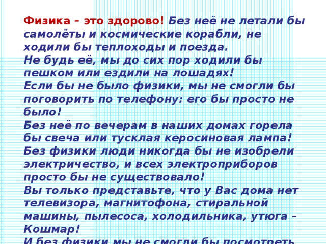 Физика – это здорово! Без неё не летали бы самолёты и космические корабли, не ходили бы теплоходы и поезда. Не будь её, мы до сих пор ходили бы пешком или ездили на лошадях! Если бы не было физики, мы не смогли бы поговорить по телефону: его бы просто не было! Без неё по вечерам в наших домах горела бы свеча или тусклая керосиновая лампа! Без физики люди никогда бы не изобрели электричество, и всех электроприборов просто бы не существовало! Вы только представьте, что у Вас дома нет телевизора, магнитофона, стиральной машины, пылесоса, холодильника, утюга – Кошмар! И без физики мы не смогли бы посмотреть кино, послушать музыку, сфотографироваться! 