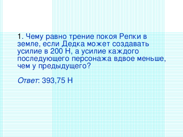   1 . Чему равно трение покоя Репки в земле, если Дедка может создавать усилие в 200 Н, а усилие каждого последующего персонажа вдвое меньше, чем у предыдущего?   Ответ : 393,75 Н    