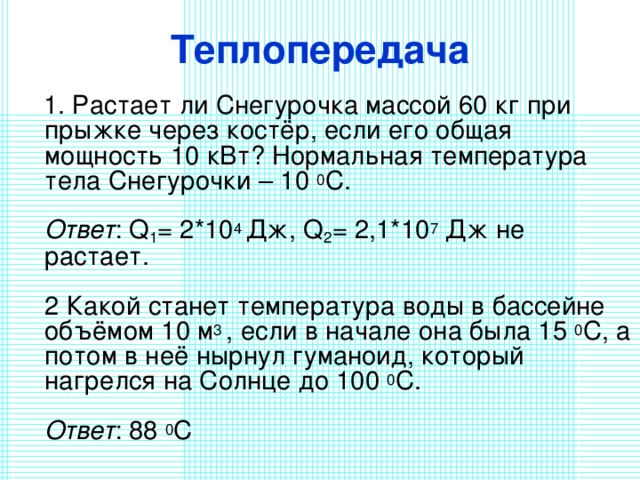 Теплопередача  1. Растает ли Снегурочка массой 60 кг при прыжке через костёр, если его общая мощность 10 кВт? Нормальная температура тела Снегурочки – 10 0 С.   Ответ : Q 1 = 2*10 4 Дж, Q 2 = 2,1*10 7 Дж не растает.   2 Какой станет температура воды в бассейне объёмом 10 м 3 , если в начале она была 15 0 С, а потом в неё нырнул гуманоид, который нагрелся на Солнце до 100 0 С.   Ответ : 88 0 С   