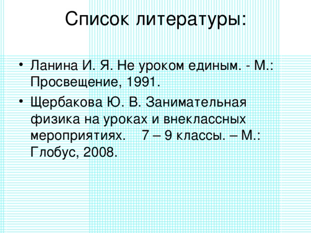 Список литературы:   Ланина И. Я. Не уроком единым. - М.: Просвещение, 1991. Щербакова Ю. В. Занимательная физика на уроках и внеклассных мероприятиях. 7 – 9 классы. – М.: Глобус, 2008.   