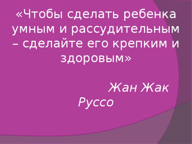 «Чтобы сделать ребенка умным и рассудительным – сделайте его крепким и здоровым»     Жан Жак Руссо   