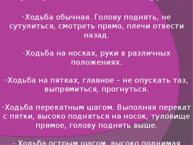 Формирование осанки на уроках  Ходьба обычная. Голову поднять, не сутулиться, смотреть прямо, плечи отвести назад.  Ходьба на носках, руки в различных положениях.  Ходьба на пятках, главное – не опускать таз, выпрямиться, прогнуться.  Ходьба перекатным шагом. Выполняя перекат с пятки, высоко подняться на носок, туловище прямое, голову поднять выше.  - Ходьба острым шагом, высоко поднимая бедро. 