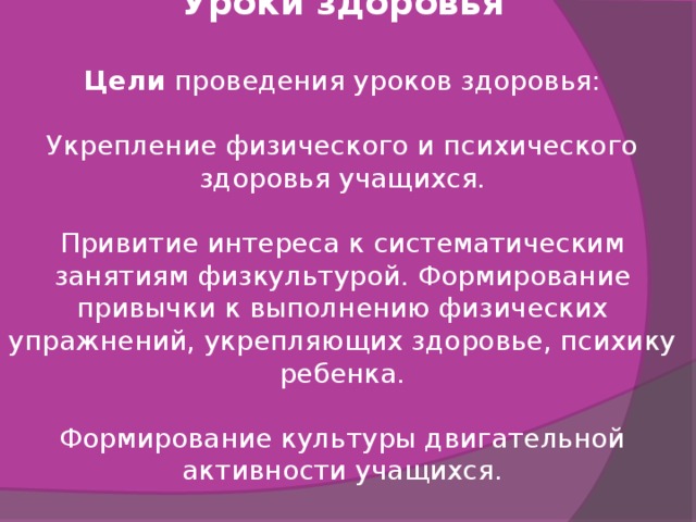 Уроки здоровья  Цели  проведения уроков здоровья: Укрепление физического и психического здоровья учащихся. Привитие интереса к систематическим занятиям физкультурой. Формирование привычки к выполнению физических упражнений, укрепляющих здоровье, психику ребенка. Формирование культуры двигательной активности учащихся. 