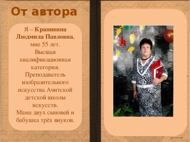 От автора Я – Крапивина Людмила Павловна , мне 55 лет. Высшая квалификационная категория. Преподаватель изобразительного искусства Ачитской детской школы искусств. Мама двух сыновей и бабушка трёх внуков. 