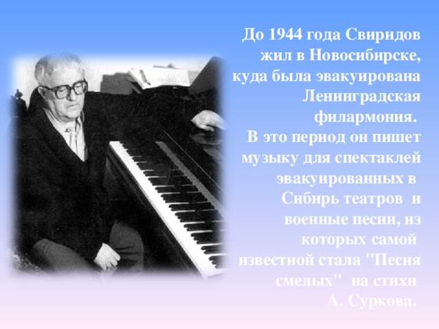 До 1944 года Свиридов жил в Новосибирске, куда была эвакуирована Ленинградская филармония. В это период он пишет музыку для спектаклей эвакуированных в Сибирь театров и военные песни, из которых самой известной стала 