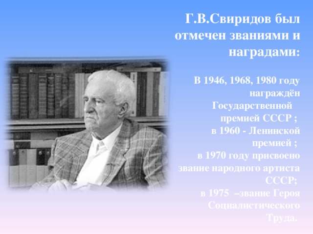  Г.В.Свиридов был отмечен званиями и наградами :  В 1946, 1968, 1980 году награждён Государственной премией СССР ; в 1960 - Ленинской премией ; в 1970 году присвоено звание народного артиста СССР; в 1975 –звание Героя Социалистического Труда.        
