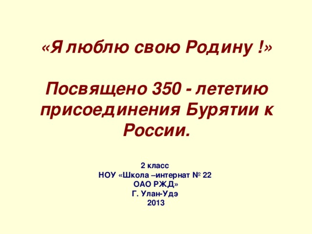 «Я люблю свою Родину !»   Посвящено 350 - лететию присоединения Бурятии к России.   2 класс НОУ «Школа –интернат № 22 ОАО РЖД» Г. Улан-Удэ 2013 