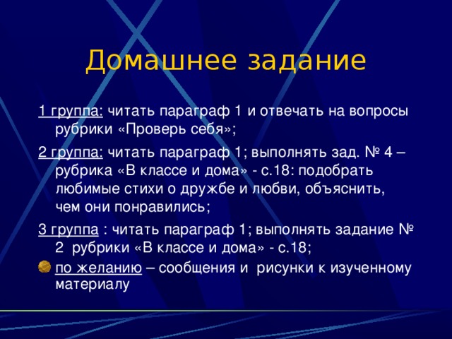 Домашнее задание 1 группа: читать параграф 1 и отвечать на вопросы рубрики «Проверь себя»; 2 группа: читать параграф 1; выполнять зад. № 4 – рубрика «В классе и дома» - с.18: подобрать любимые стихи о дружбе и любви, объяснить, чем они понравились; 3 группа : читать параграф 1; выполнять задание № 2 рубрики «В классе и дома» - с.18; по желанию – сообщения и рисунки к изученному материалу 