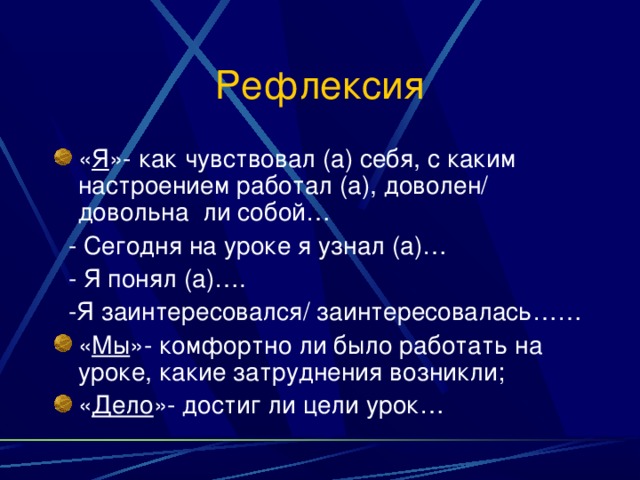 Рефлексия « Я »- как чувствовал (а) себя, с каким настроением работал (а), доволен/ довольна ли собой…  - Сегодня на уроке я узнал (а)…  - Я понял (а)….  -Я заинтересовался/ заинтересовалась…… « Мы »- комфортно ли было работать на уроке, какие затруднения возникли; « Дело »- достиг ли цели урок… 