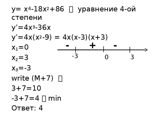 y= x 4 -18x 2 +86  уравнение 4-ой степени y’=4x 3 -36x y’=4x(x 2 -9) = 4x(x-3)(x+3) x 1 =0 x 2 =3 x 3 =-3 write (M+7)   3+7=10 -3+7=4  min Ответ: 4 - + - -3  0  3 