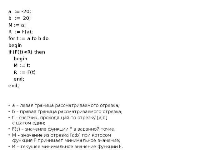 a := -20; b := 20; M := a; R := F(a); for t := a to b do begin if (F(t) begin   M := t;   R := F(t)  end; end; a – левая граница рассматриваемого отрезка; b – правая граница рассматриваемого отрезка; t – счетчик, проходящий по отрезку [a;b]  с шагом один; F(t) – значение функции F в заданной точке; M – значение из отрезка [a;b] при котором  функция F принимает минимальное значение; R – текущее минимальное значение функции F. 