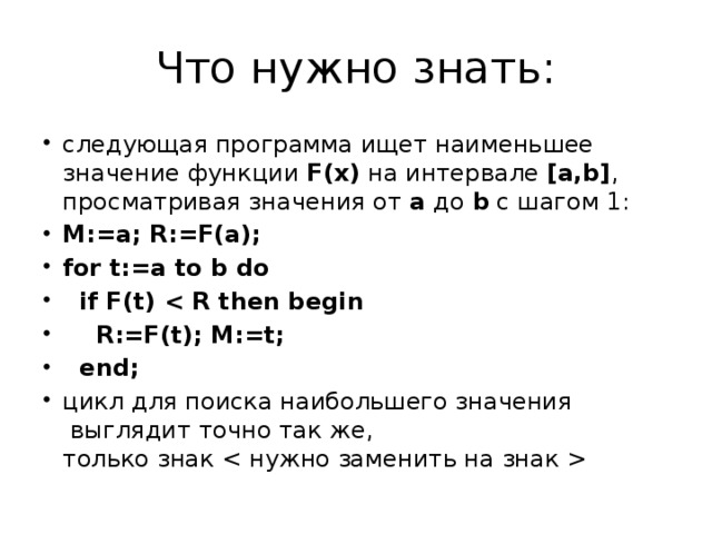 Что нужно знать: следующая программа ищет наименьшее значение функции F(x) на интервале [a,b] , просматривая значения от a до b с шагом 1: M:=a; R:=F(a); for t:=a to b do  if F(t)   R:=F(t); M:=t;  end; цикл для поиска наибольшего значения  выглядит точно так же,  только знак  